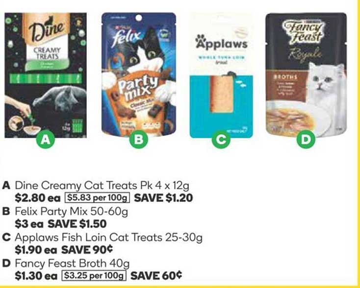 Dine Creamy Cat Treats Pk 4 x 12g  
Felix Party Mix 50-60g  
Applaws Fish Loin Cat Treats 25-30g  
Fancy Feast Broth 40g