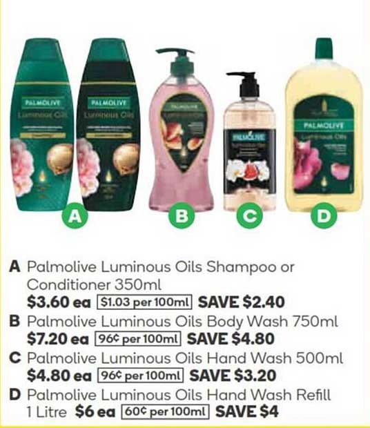 Palmolive Luminous Oils Shampoo or Conditioner 350ml  
Palmolive Luminous Oils Body Wash 750ml  
Palmolive Luminous Oils Hand Wash 500ml  
Palmolive Luminous Oils Hand Wash Refill 1 Litre  