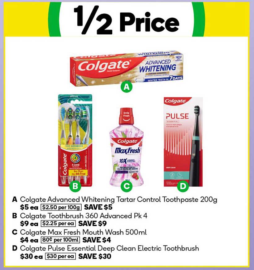 Colgate Advanced Whitening Tartar Control Toothpaste 200g  
Colgate Toothbrush 360 Advanced Pk 4  
Colgate Max Fresh Mouth Wash 500ml  
Colgate Pulse Essential Deep Clean Electric Toothbrush  