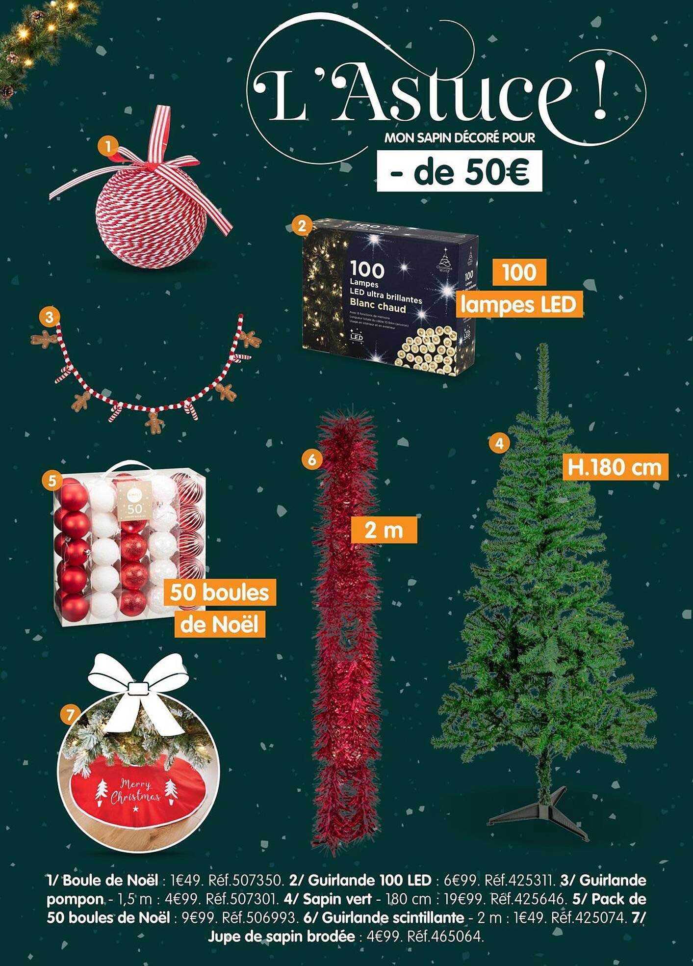 L'Astuce ! MON SAPIN DÉCORÉ POUR - de 50€  
100 lampes LED  
50 boules de Noël  
2 m  
H.180 cm  
Guilande 100 LED  
Guilande pompon - 1,5 m  
Sapin vert - 180 cm  
Guilande scintillante - 2 m  
Jupe de sapin brodée