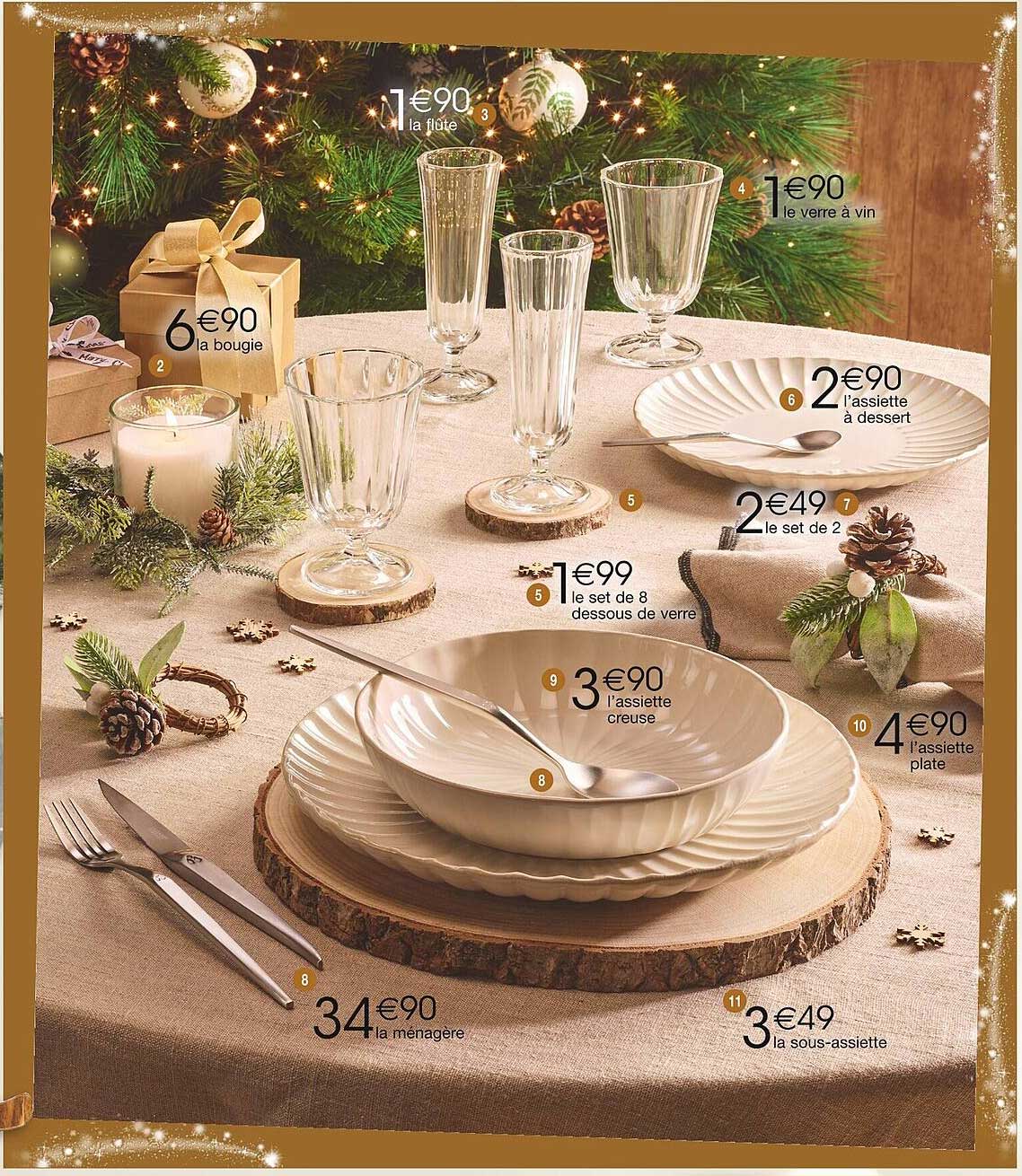 1€90 la flûte  
1€90 le verre à vin  
2€90 l'assiette à dessert  
2€49 le set de 2  
1€99 le set de 8 dessous de verre  
3€90 l'assiette creuse  
4€90 l'assiette plate  
34€90 la ménagère  
3€49 la sous-assiette  
6€90 la bougie  