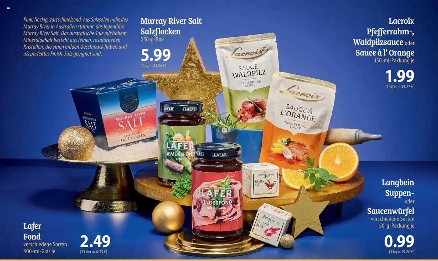 Murray River Salt Salzflocken  
Lacroix Pfefferrahm-, Waldpilzsauce oder Sauce à l'Orange  
Lafer Fond  
Langbein Suppen- oder Saucenwürfel  