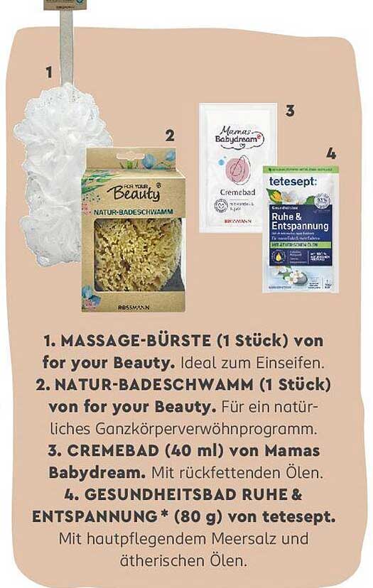 1. MASSAGE-BÜRSTE von for your Beauty  
2. NATUR-BADESCHWAMM von for your Beauty  
3. CREMEBAD von Mamas Babydream  
4. GESUNDHEITSBAD RUHE & ENTSPANNUNG von tetesept  